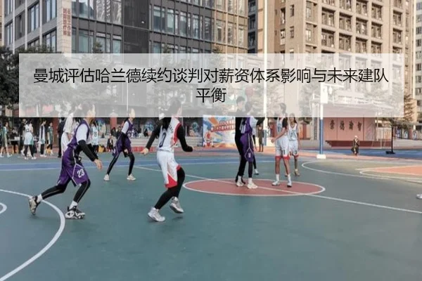 曼城评估哈兰德续约谈判对薪资体系影响与未来建队平衡