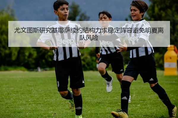 尤文图斯研究基耶萨续约结构力求稳定阵容避免明夏离队风险