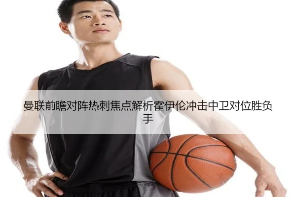 曼联前瞻对阵热刺焦点解析霍伊伦冲击中卫对位胜负手