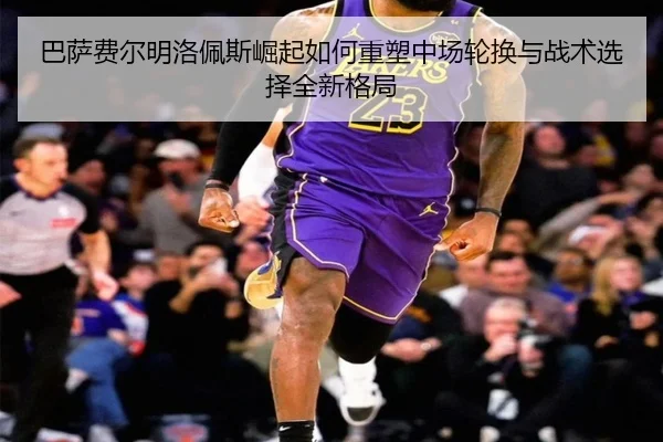 巴萨费尔明洛佩斯崛起如何重塑中场轮换与战术选择全新格局